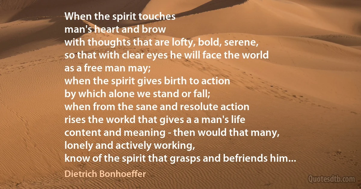 When the spirit touches
man's heart and brow
with thoughts that are lofty, bold, serene,
so that with clear eyes he will face the world
as a free man may;
when the spirit gives birth to action
by which alone we stand or fall;
when from the sane and resolute action
rises the workd that gives a a man's life
content and meaning - then would that many,
lonely and actively working,
know of the spirit that grasps and befriends him... (Dietrich Bonhoeffer)