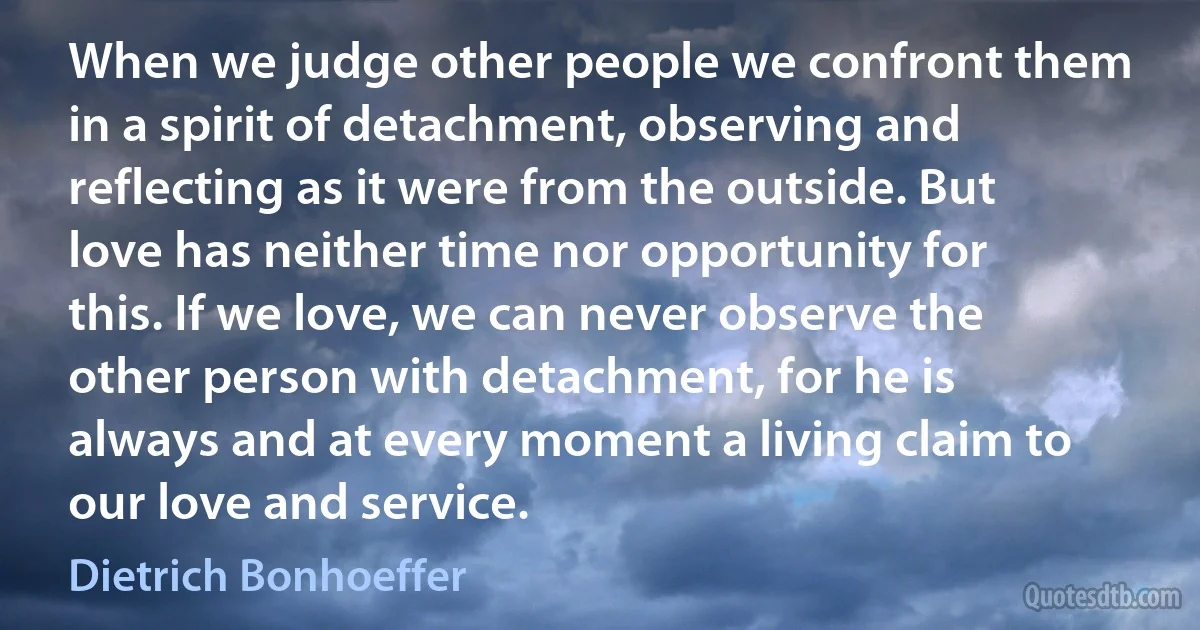 When we judge other people we confront them in a spirit of detachment, observing and reflecting as it were from the outside. But love has neither time nor opportunity for this. If we love, we can never observe the other person with detachment, for he is always and at every moment a living claim to our love and service. (Dietrich Bonhoeffer)