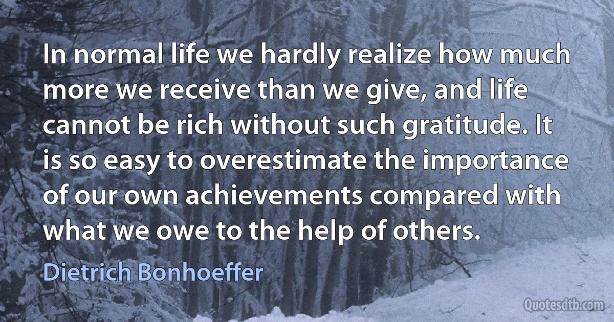 In normal life we hardly realize how much more we receive than we give, and life cannot be rich without such gratitude. It is so easy to overestimate the importance of our own achievements compared with what we owe to the help of others. (Dietrich Bonhoeffer)