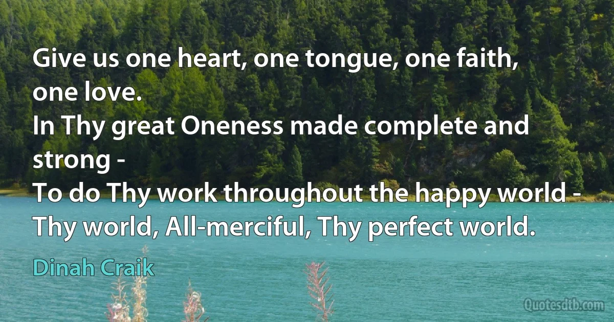 Give us one heart, one tongue, one faith, one love.
In Thy great Oneness made complete and strong -
To do Thy work throughout the happy world -
Thy world, All-merciful, Thy perfect world. (Dinah Craik)