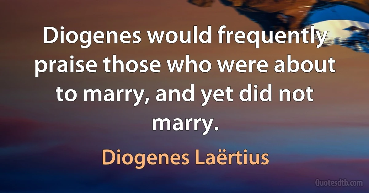 Diogenes would frequently praise those who were about to marry, and yet did not marry. (Diogenes Laërtius)