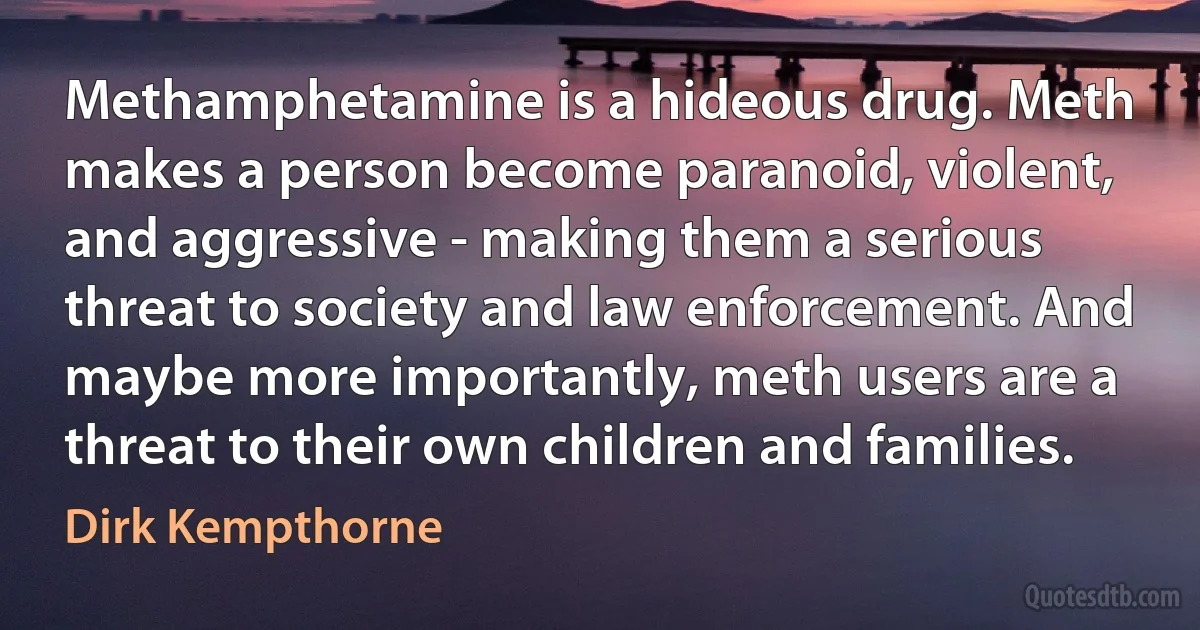 Methamphetamine is a hideous drug. Meth makes a person become paranoid, violent, and aggressive - making them a serious threat to society and law enforcement. And maybe more importantly, meth users are a threat to their own children and families. (Dirk Kempthorne)