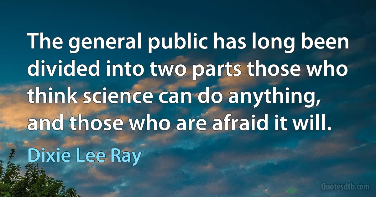 The general public has long been divided into two parts those who think science can do anything, and those who are afraid it will. (Dixie Lee Ray)