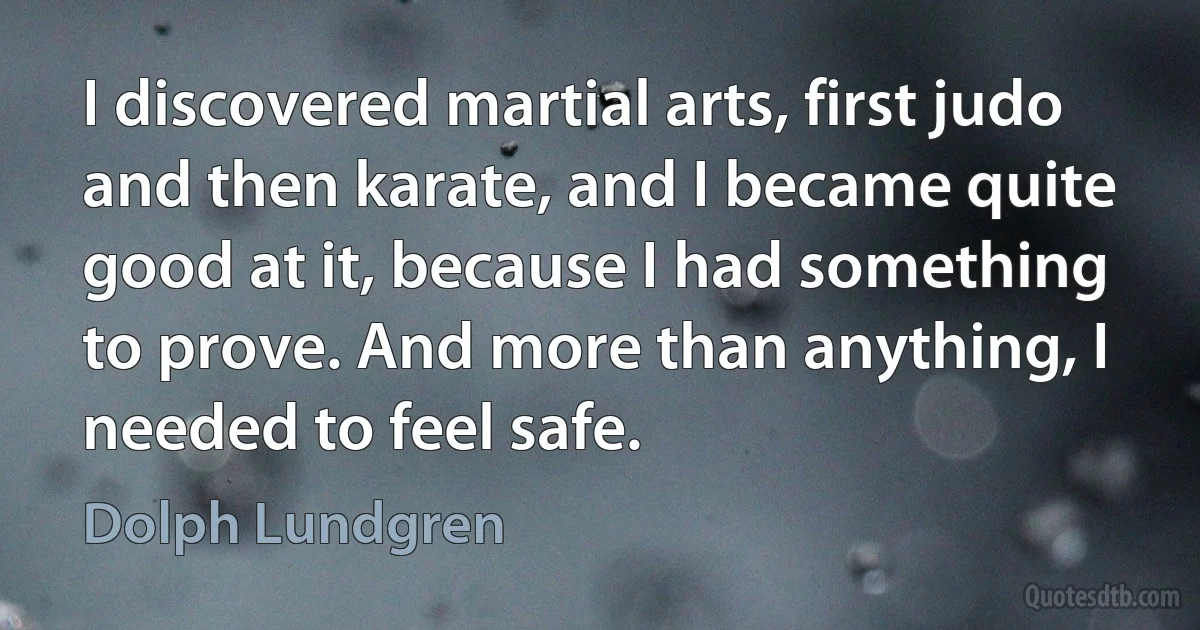 I discovered martial arts, first judo and then karate, and I became quite good at it, because I had something to prove. And more than anything, I needed to feel safe. (Dolph Lundgren)