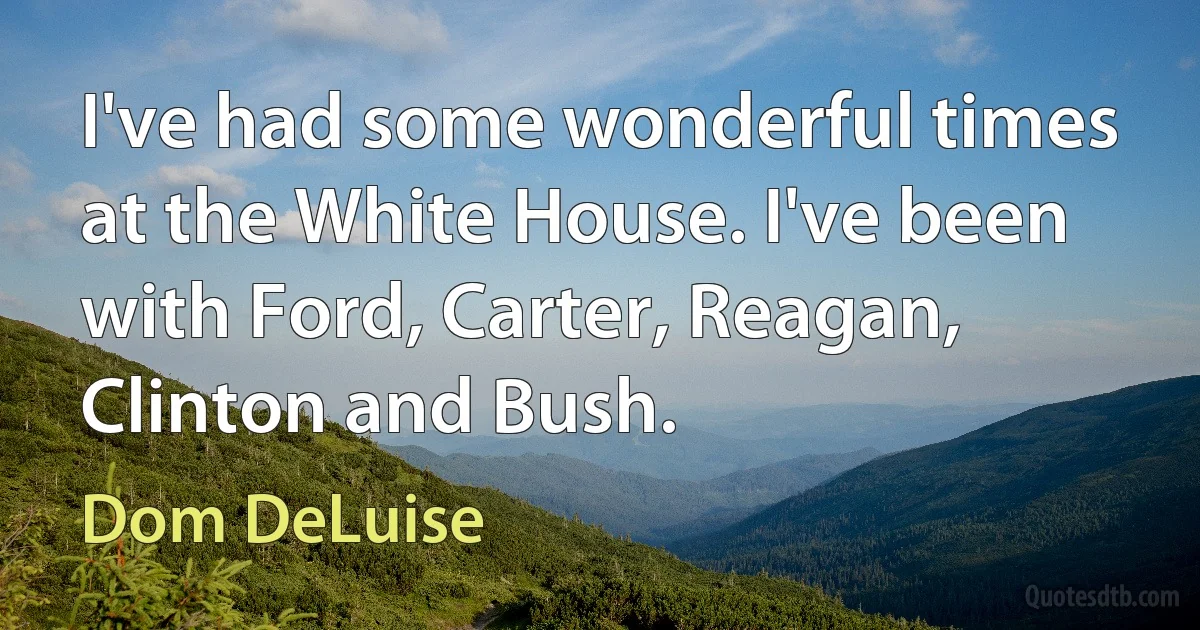 I've had some wonderful times at the White House. I've been with Ford, Carter, Reagan, Clinton and Bush. (Dom DeLuise)