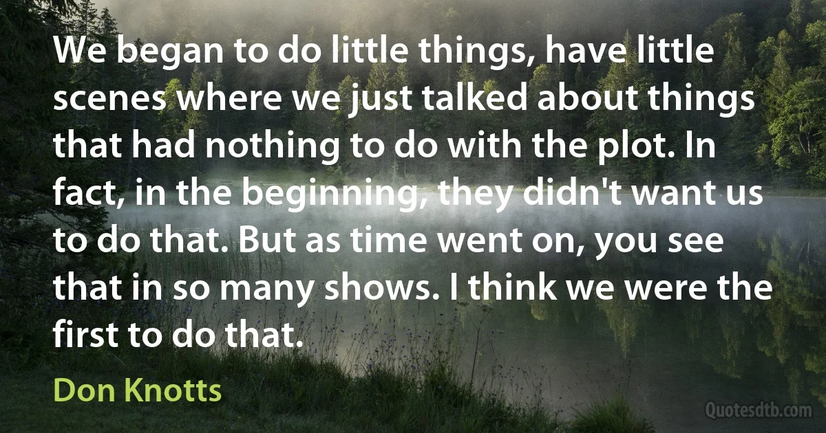 We began to do little things, have little scenes where we just talked about things that had nothing to do with the plot. In fact, in the beginning, they didn't want us to do that. But as time went on, you see that in so many shows. I think we were the first to do that. (Don Knotts)