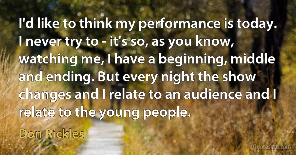 I'd like to think my performance is today. I never try to - it's so, as you know, watching me, I have a beginning, middle and ending. But every night the show changes and I relate to an audience and I relate to the young people. (Don Rickles)