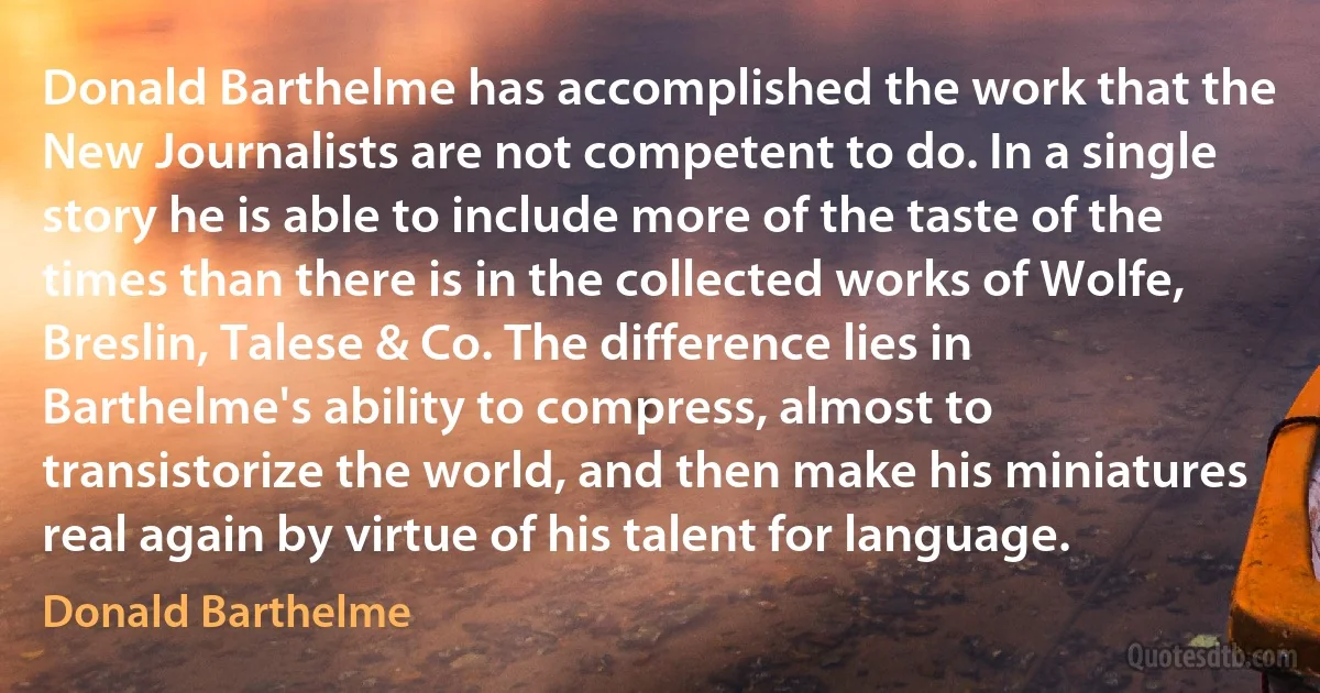 Donald Barthelme has accomplished the work that the New Journalists are not competent to do. In a single story he is able to include more of the taste of the times than there is in the collected works of Wolfe, Breslin, Talese & Co. The difference lies in Barthelme's ability to compress, almost to transistorize the world, and then make his miniatures real again by virtue of his talent for language. (Donald Barthelme)