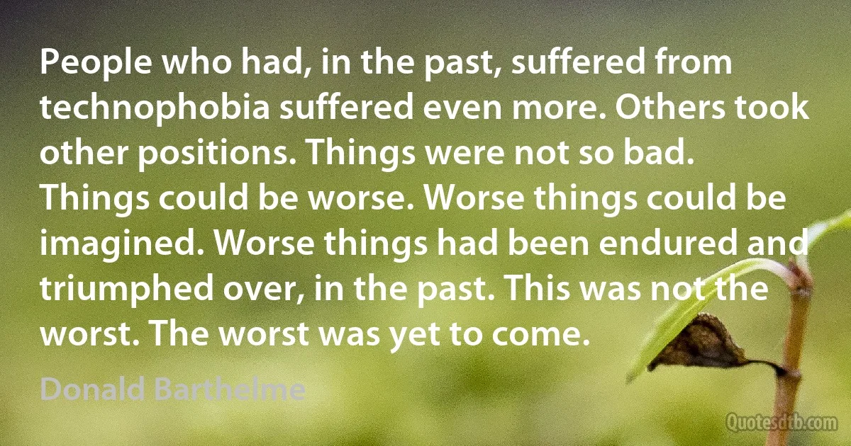 People who had, in the past, suffered from technophobia suffered even more. Others took other positions. Things were not so bad. Things could be worse. Worse things could be imagined. Worse things had been endured and triumphed over, in the past. This was not the worst. The worst was yet to come. (Donald Barthelme)