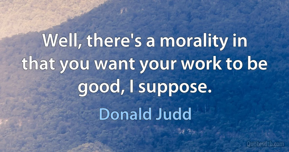 Well, there's a morality in that you want your work to be good, I suppose. (Donald Judd)