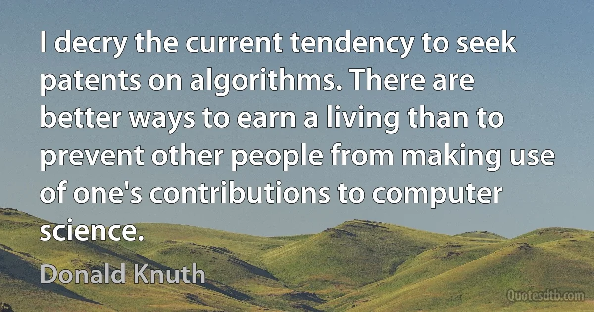 I decry the current tendency to seek patents on algorithms. There are better ways to earn a living than to prevent other people from making use of one's contributions to computer science. (Donald Knuth)