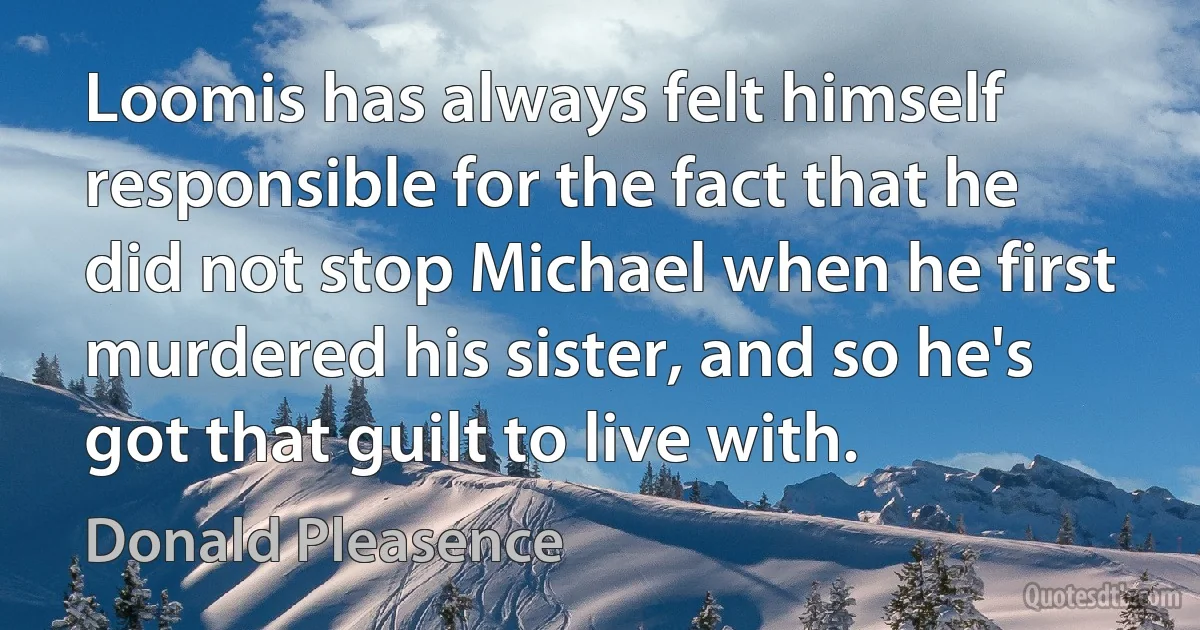 Loomis has always felt himself responsible for the fact that he did not stop Michael when he first murdered his sister, and so he's got that guilt to live with. (Donald Pleasence)