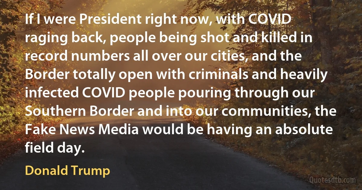 If I were President right now, with COVID raging back, people being shot and killed in record numbers all over our cities, and the Border totally open with criminals and heavily infected COVID people pouring through our Southern Border and into our communities, the Fake News Media would be having an absolute field day. (Donald Trump)