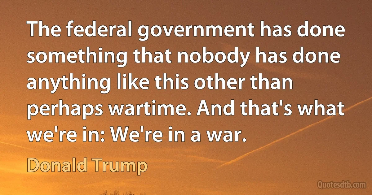 The federal government has done something that nobody has done anything like this other than perhaps wartime. And that's what we're in: We're in a war. (Donald Trump)