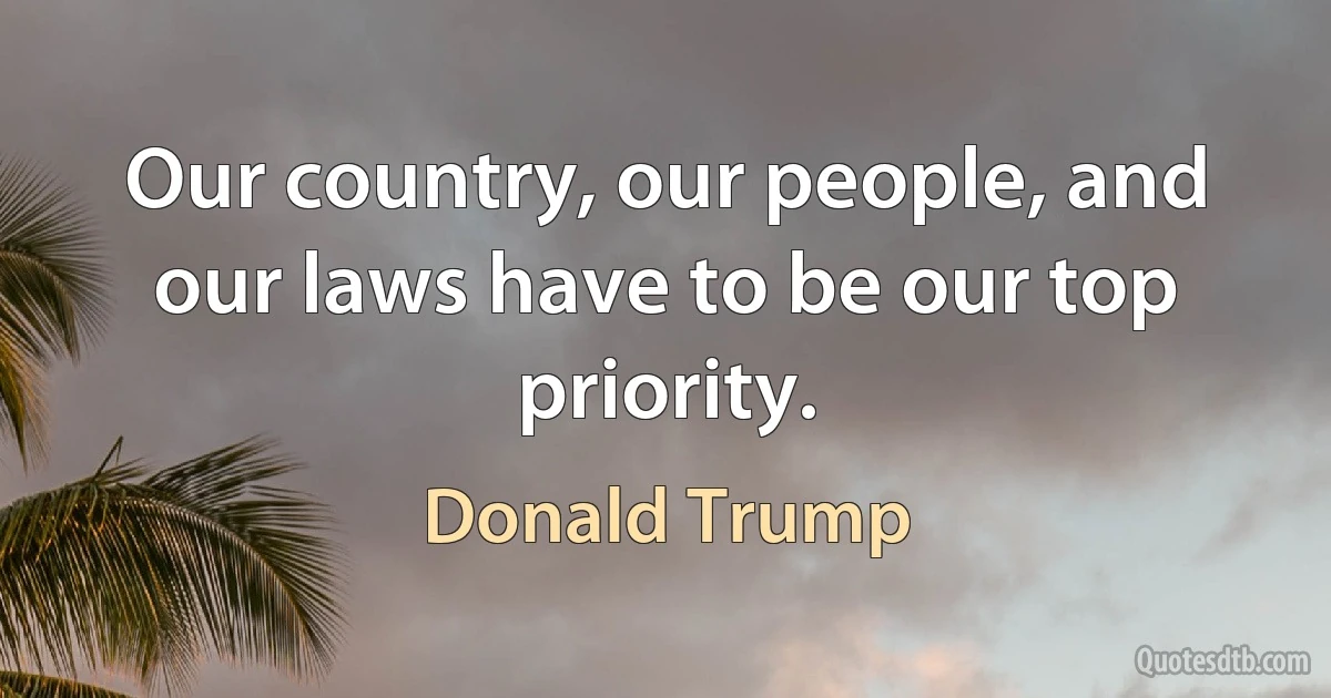 Our country, our people, and our laws have to be our top priority. (Donald Trump)