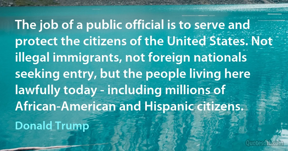 The job of a public official is to serve and protect the citizens of the United States. Not illegal immigrants, not foreign nationals seeking entry, but the people living here lawfully today - including millions of African-American and Hispanic citizens. (Donald Trump)