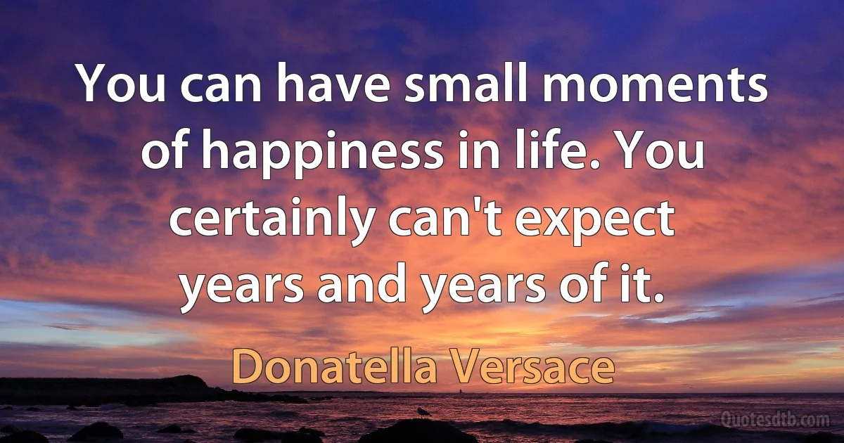 You can have small moments of happiness in life. You certainly can't expect years and years of it. (Donatella Versace)