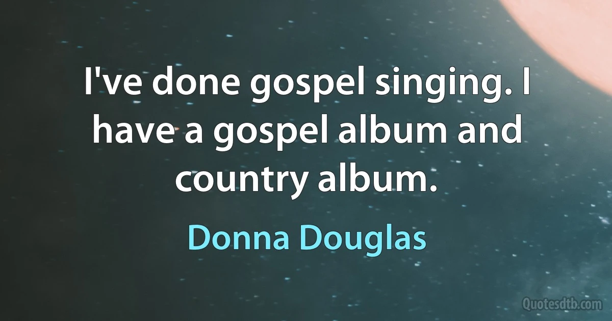 I've done gospel singing. I have a gospel album and country album. (Donna Douglas)