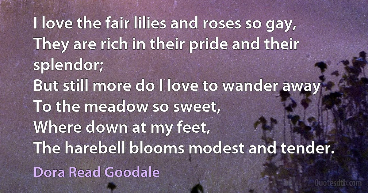 I love the fair lilies and roses so gay,
They are rich in their pride and their splendor;
But still more do I love to wander away
To the meadow so sweet,
Where down at my feet,
The harebell blooms modest and tender. (Dora Read Goodale)