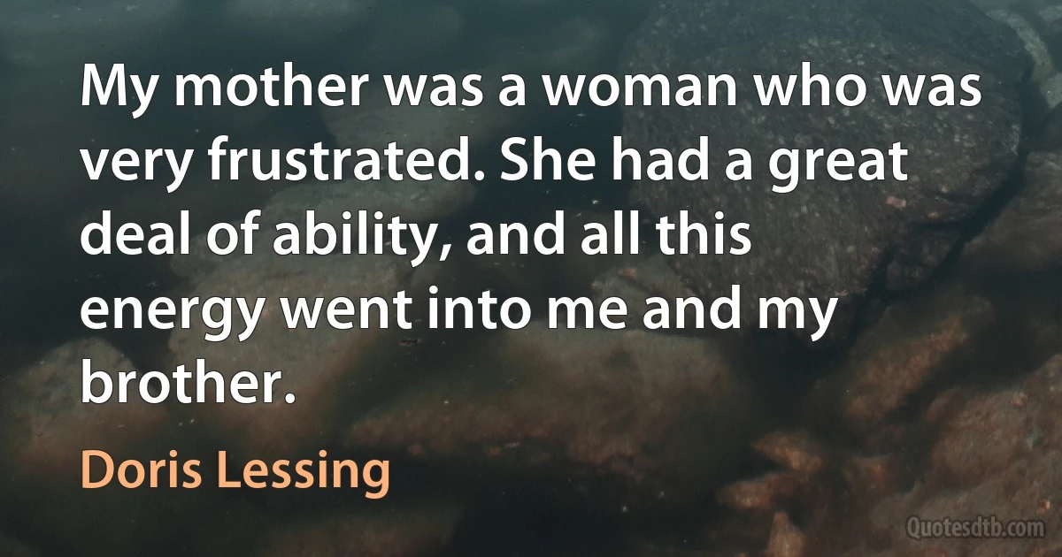 My mother was a woman who was very frustrated. She had a great deal of ability, and all this energy went into me and my brother. (Doris Lessing)