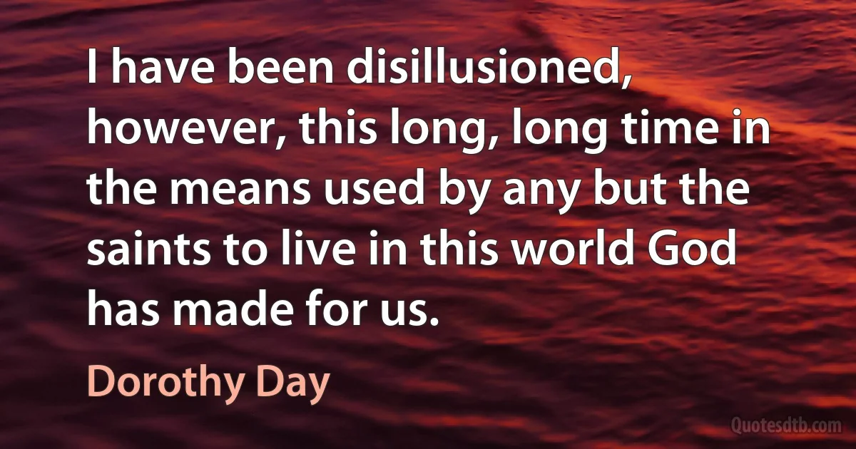 I have been disillusioned, however, this long, long time in the means used by any but the saints to live in this world God has made for us. (Dorothy Day)