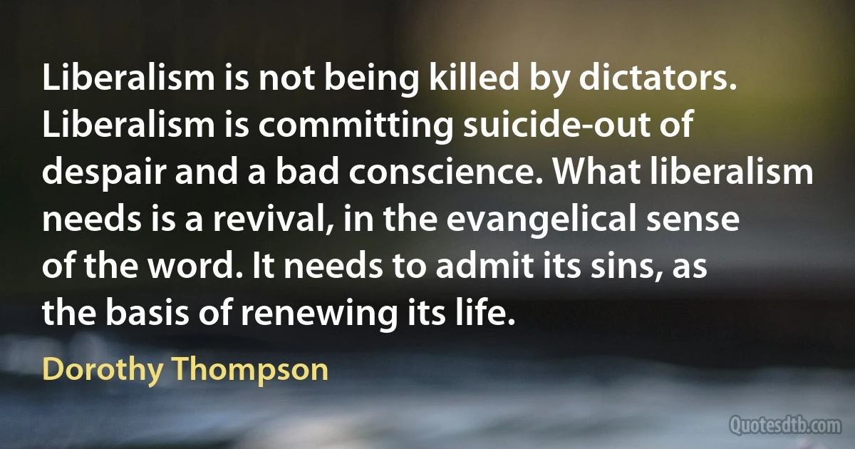 Liberalism is not being killed by dictators. Liberalism is committing suicide-out of despair and a bad conscience. What liberalism needs is a revival, in the evangelical sense of the word. It needs to admit its sins, as the basis of renewing its life. (Dorothy Thompson)