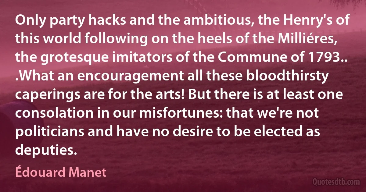 Only party hacks and the ambitious, the Henry's of this world following on the heels of the Milliéres, the grotesque imitators of the Commune of 1793.. .What an encouragement all these bloodthirsty caperings are for the arts! But there is at least one consolation in our misfortunes: that we're not politicians and have no desire to be elected as deputies. (Édouard Manet)