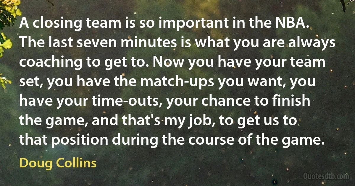 A closing team is so important in the NBA. The last seven minutes is what you are always coaching to get to. Now you have your team set, you have the match-ups you want, you have your time-outs, your chance to finish the game, and that's my job, to get us to that position during the course of the game. (Doug Collins)