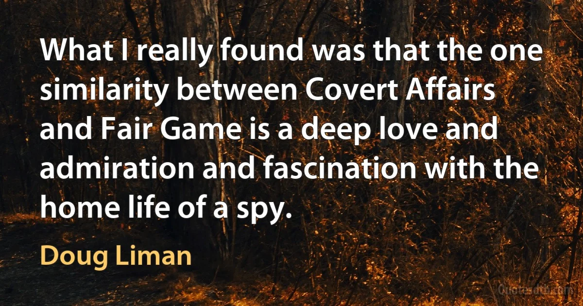 What I really found was that the one similarity between Covert Affairs and Fair Game is a deep love and admiration and fascination with the home life of a spy. (Doug Liman)