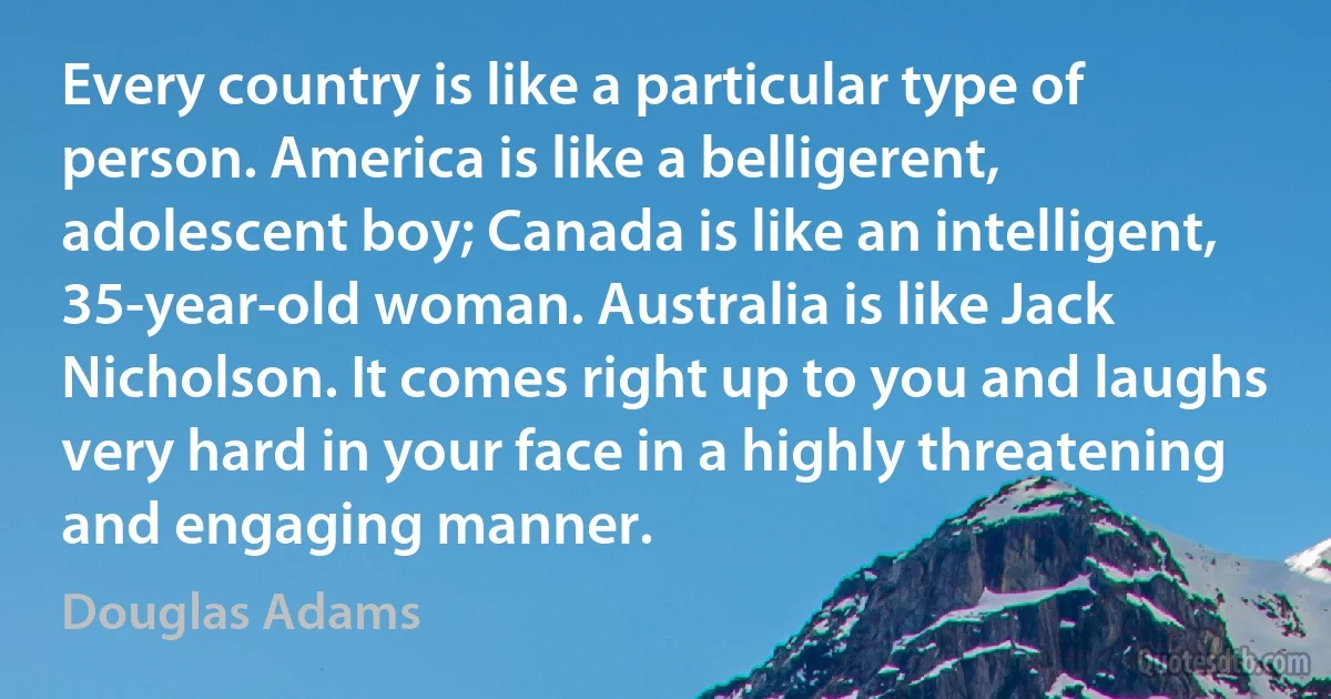 Every country is like a particular type of person. America is like a belligerent, adolescent boy; Canada is like an intelligent, 35-year-old woman. Australia is like Jack Nicholson. It comes right up to you and laughs very hard in your face in a highly threatening and engaging manner. (Douglas Adams)