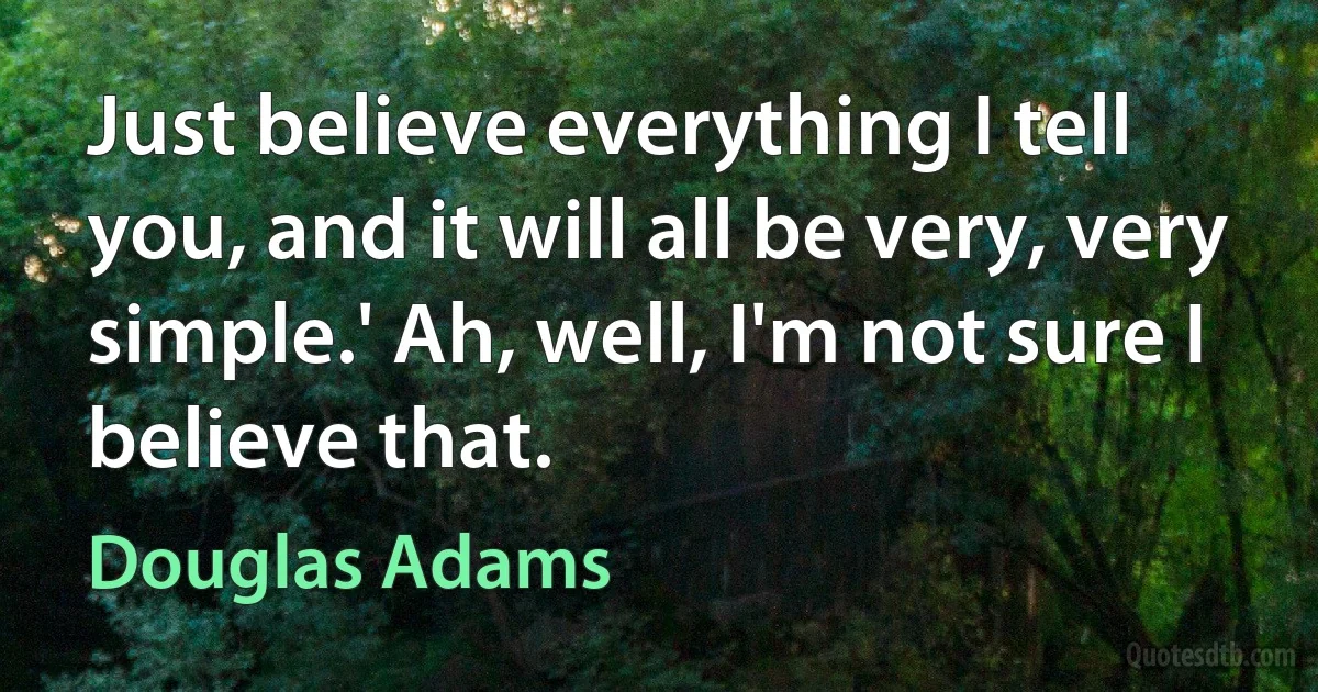 Just believe everything I tell you, and it will all be very, very simple.' Ah, well, I'm not sure I believe that. (Douglas Adams)