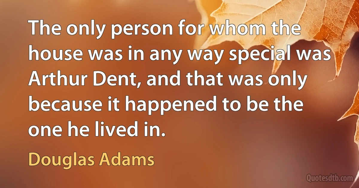 The only person for whom the house was in any way special was Arthur Dent, and that was only because it happened to be the one he lived in. (Douglas Adams)