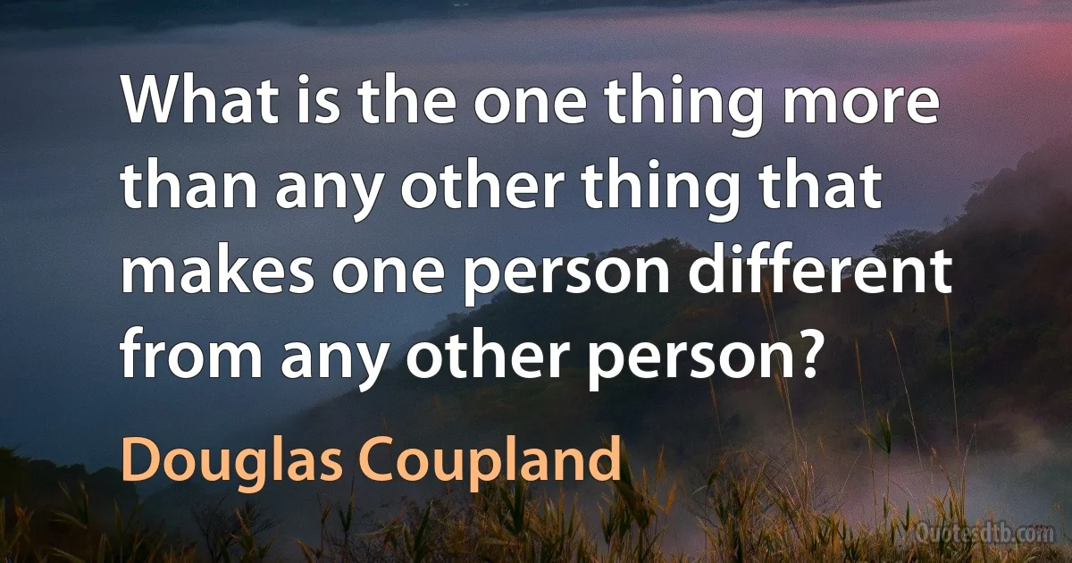 What is the one thing more than any other thing that makes one person different from any other person? (Douglas Coupland)