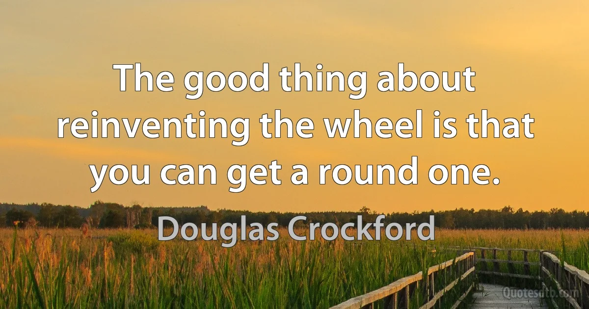 The good thing about reinventing the wheel is that you can get a round one. (Douglas Crockford)