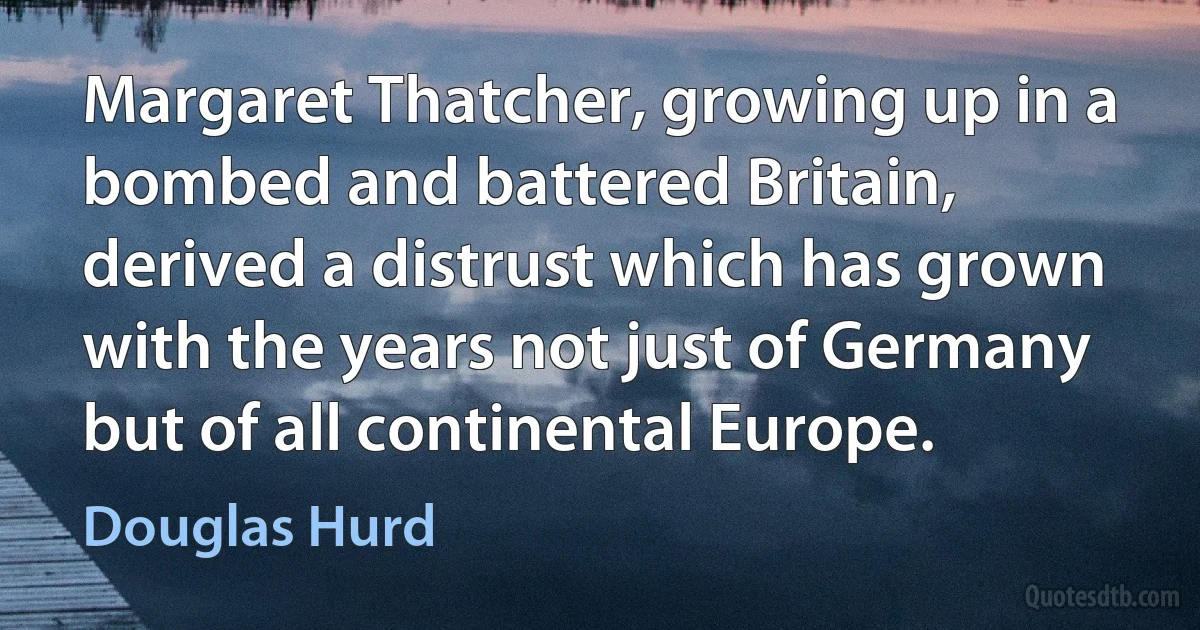 Margaret Thatcher, growing up in a bombed and battered Britain, derived a distrust which has grown with the years not just of Germany but of all continental Europe. (Douglas Hurd)