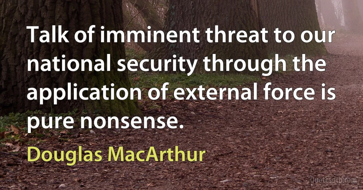 Talk of imminent threat to our national security through the application of external force is pure nonsense. (Douglas MacArthur)