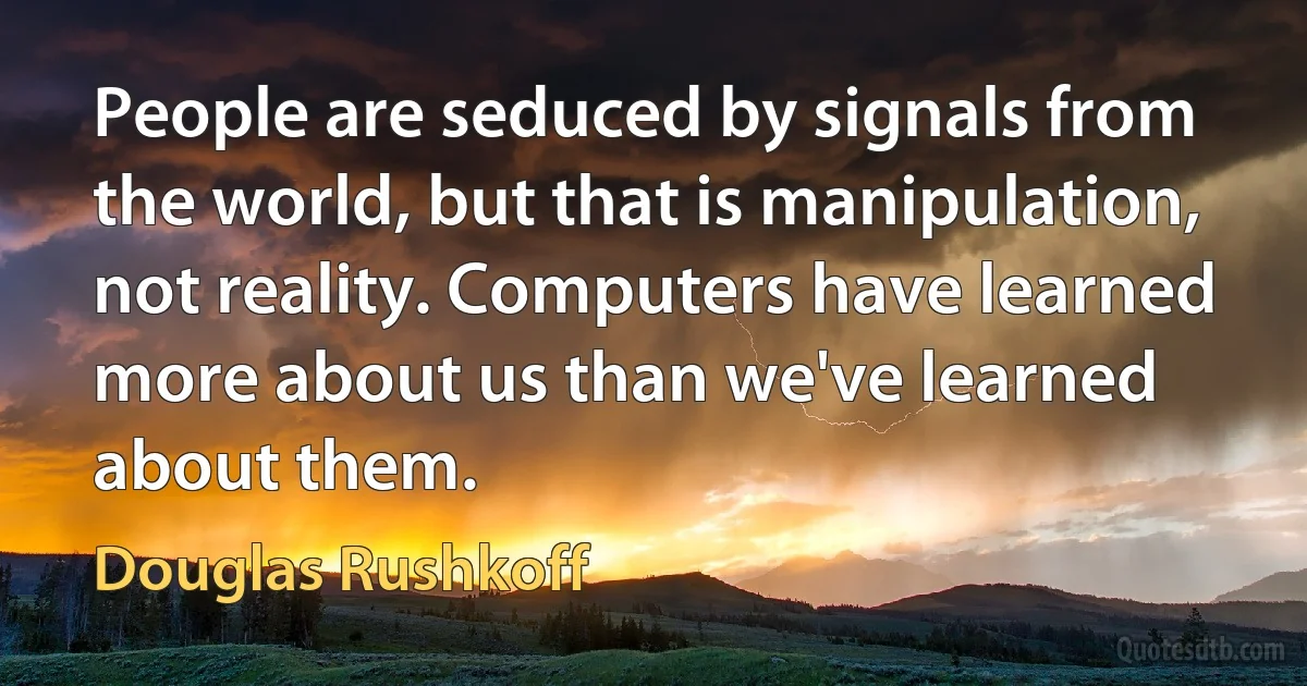 People are seduced by signals from the world, but that is manipulation, not reality. Computers have learned more about us than we've learned about them. (Douglas Rushkoff)