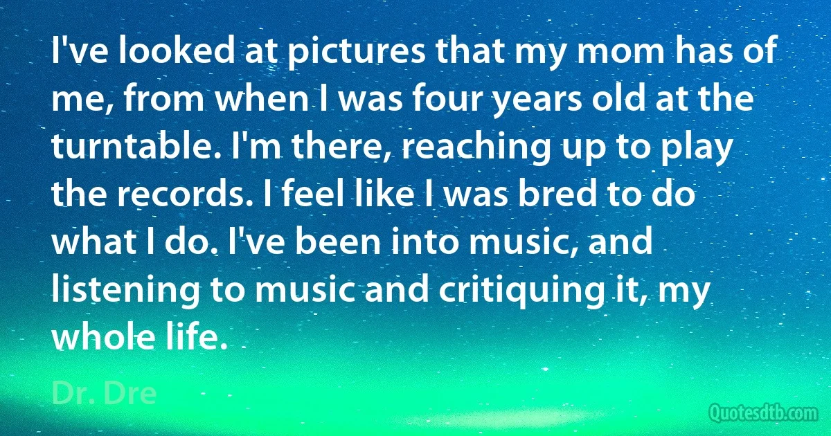 I've looked at pictures that my mom has of me, from when I was four years old at the turntable. I'm there, reaching up to play the records. I feel like I was bred to do what I do. I've been into music, and listening to music and critiquing it, my whole life. (Dr. Dre)