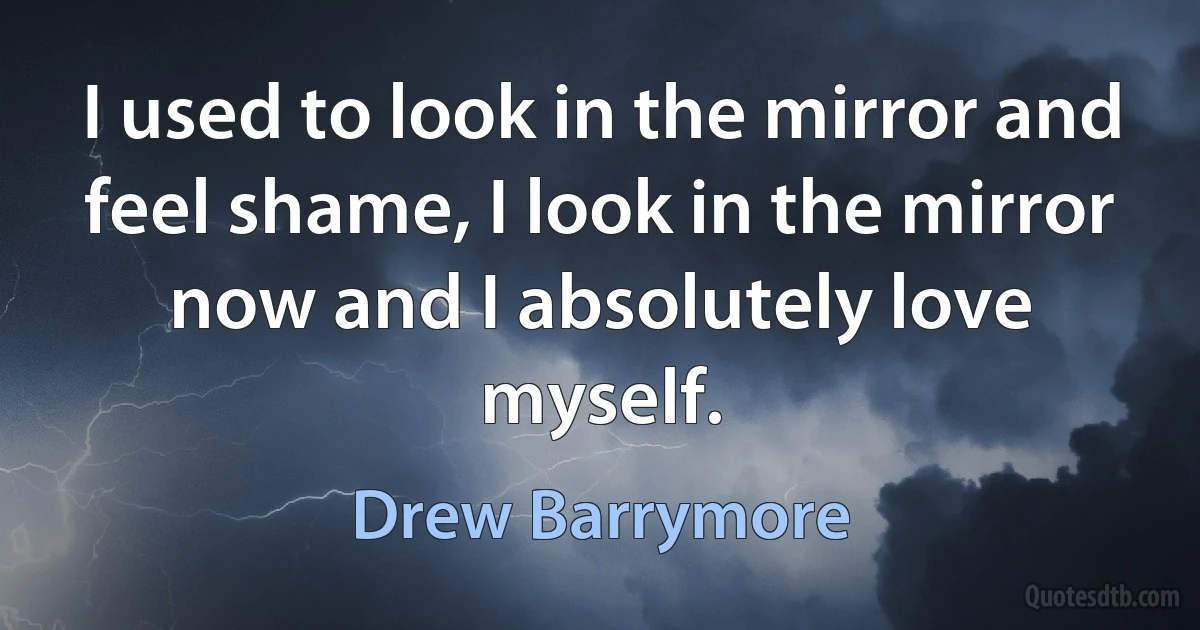 I used to look in the mirror and feel shame, I look in the mirror now and I absolutely love myself. (Drew Barrymore)