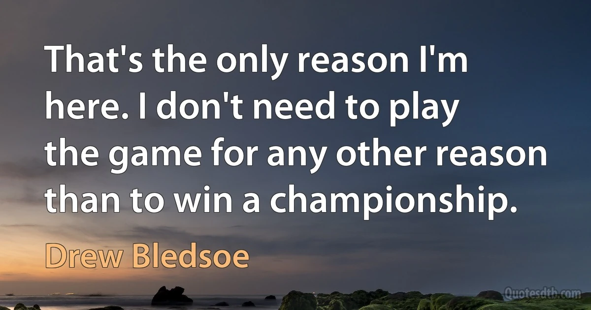 That's the only reason I'm here. I don't need to play the game for any other reason than to win a championship. (Drew Bledsoe)