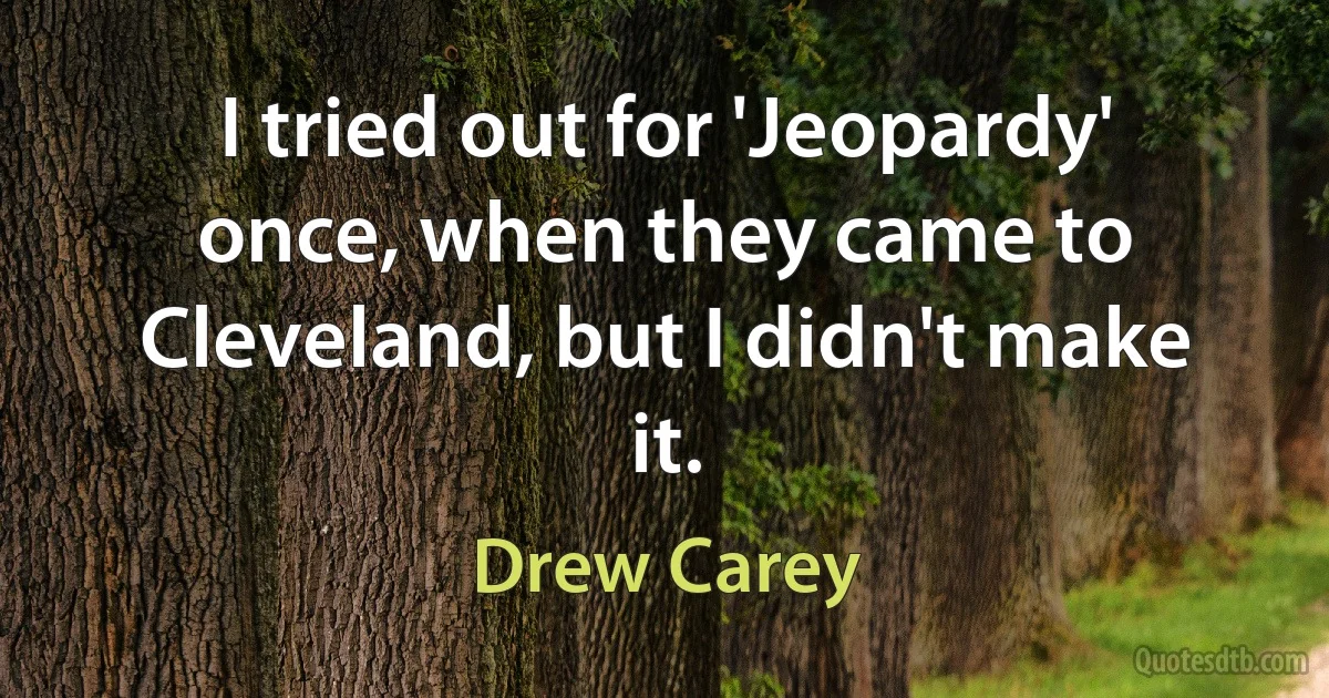 I tried out for 'Jeopardy' once, when they came to Cleveland, but I didn't make it. (Drew Carey)