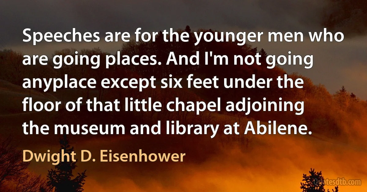 Speeches are for the younger men who are going places. And I'm not going anyplace except six feet under the floor of that little chapel adjoining the museum and library at Abilene. (Dwight D. Eisenhower)