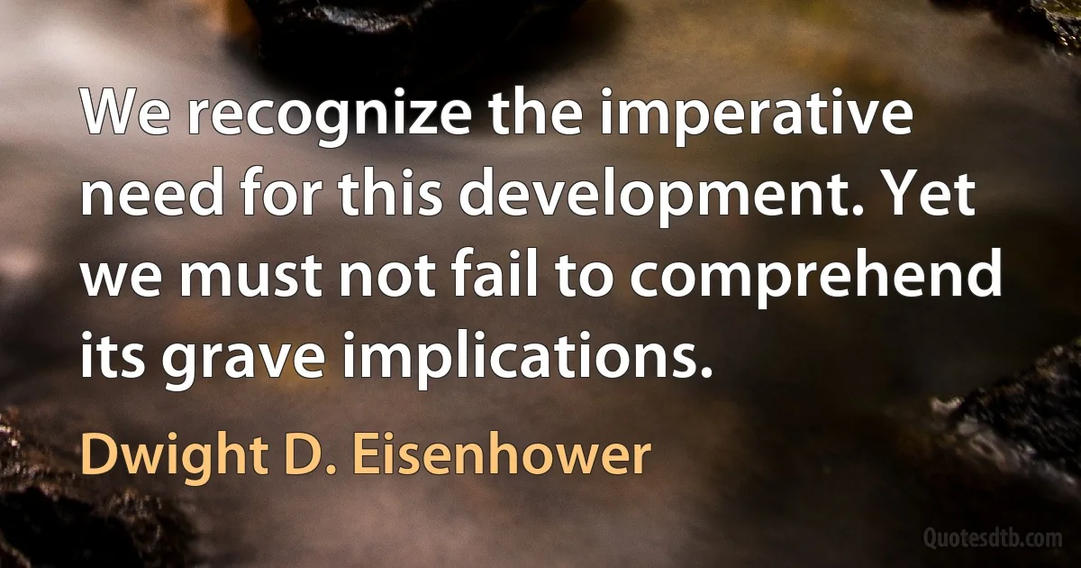 We recognize the imperative need for this development. Yet we must not fail to comprehend its grave implications. (Dwight D. Eisenhower)