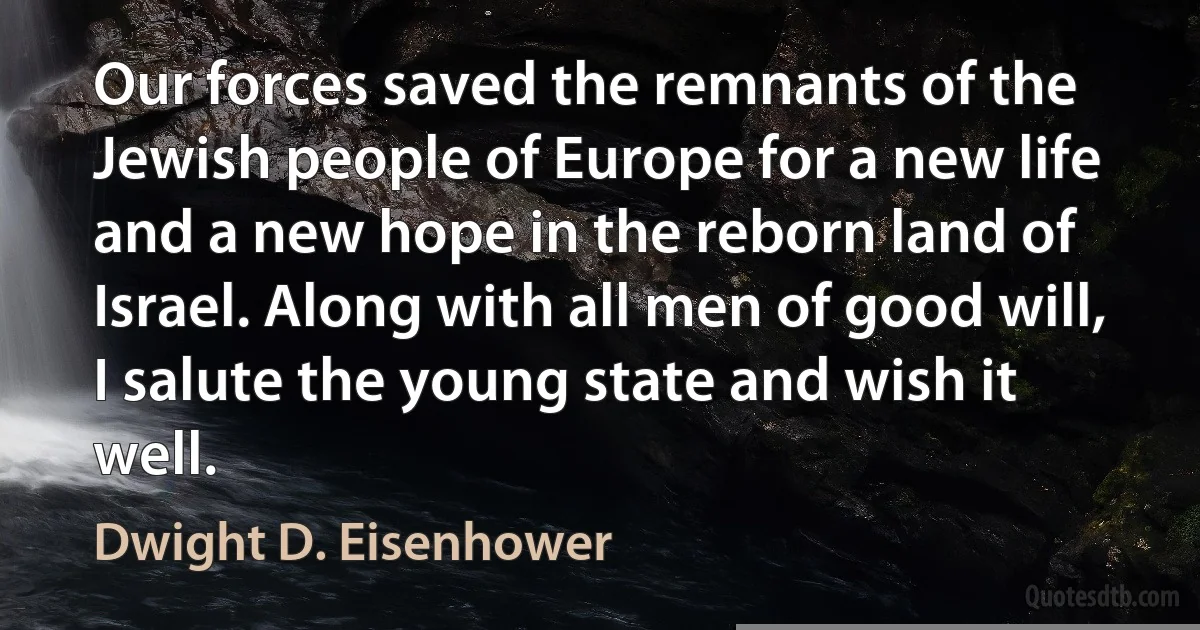 Our forces saved the remnants of the Jewish people of Europe for a new life and a new hope in the reborn land of Israel. Along with all men of good will, I salute the young state and wish it well. (Dwight D. Eisenhower)