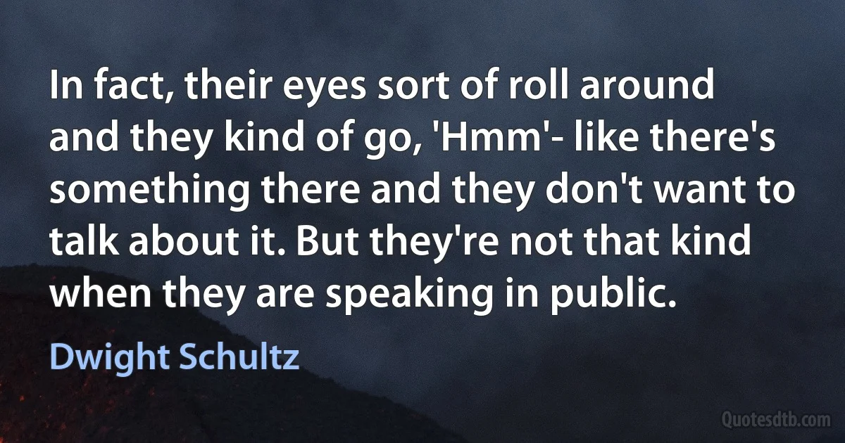 In fact, their eyes sort of roll around and they kind of go, 'Hmm'- like there's something there and they don't want to talk about it. But they're not that kind when they are speaking in public. (Dwight Schultz)