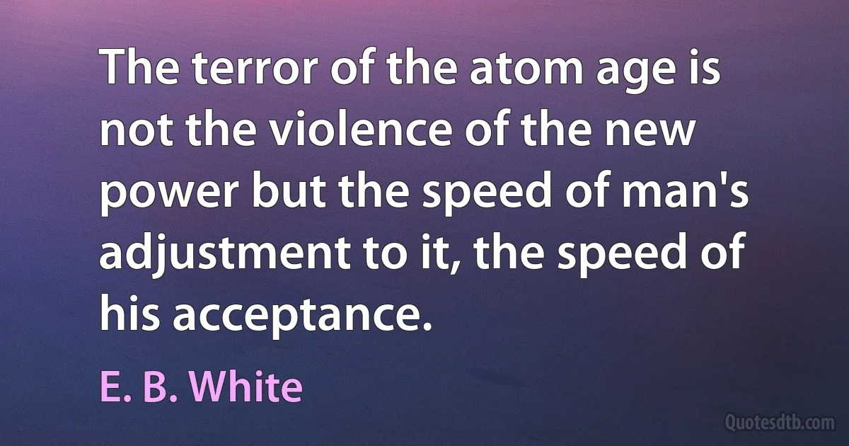 The terror of the atom age is not the violence of the new power but the speed of man's adjustment to it, the speed of his acceptance. (E. B. White)