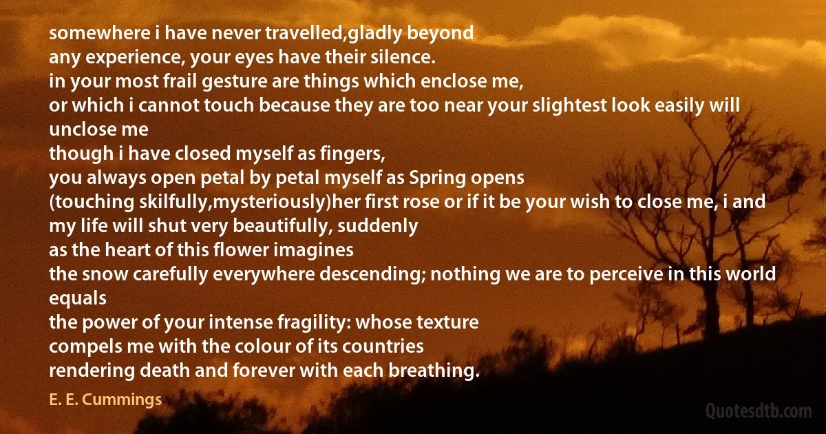 somewhere i have never travelled,gladly beyond
any experience, your eyes have their silence.
in your most frail gesture are things which enclose me,
or which i cannot touch because they are too near your slightest look easily will unclose me
though i have closed myself as fingers,
you always open petal by petal myself as Spring opens
(touching skilfully,mysteriously)her first rose or if it be your wish to close me, i and
my life will shut very beautifully, suddenly
as the heart of this flower imagines
the snow carefully everywhere descending; nothing we are to perceive in this world equals
the power of your intense fragility: whose texture
compels me with the colour of its countries
rendering death and forever with each breathing. (E. E. Cummings)