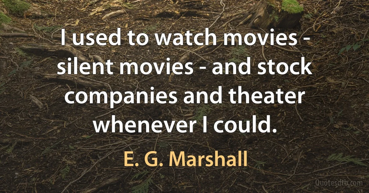 I used to watch movies - silent movies - and stock companies and theater whenever I could. (E. G. Marshall)