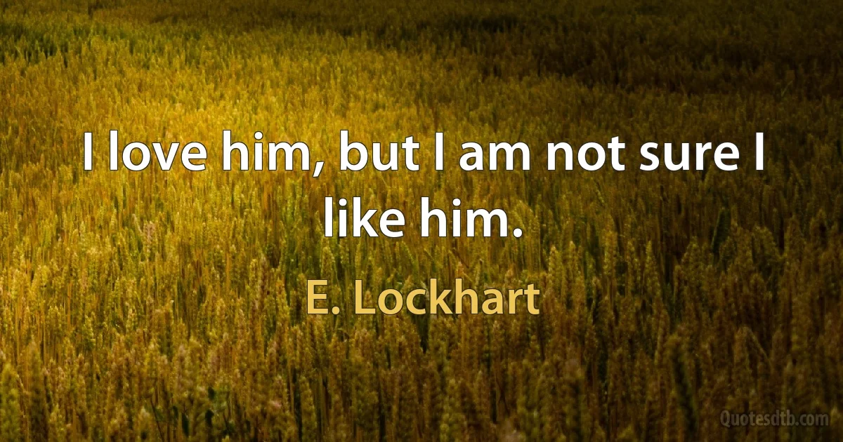 I love him, but I am not sure I like him. (E. Lockhart)