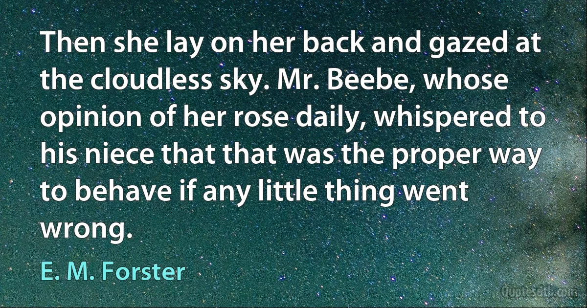 Then she lay on her back and gazed at the cloudless sky. Mr. Beebe, whose opinion of her rose daily, whispered to his niece that that was the proper way to behave if any little thing went wrong. (E. M. Forster)